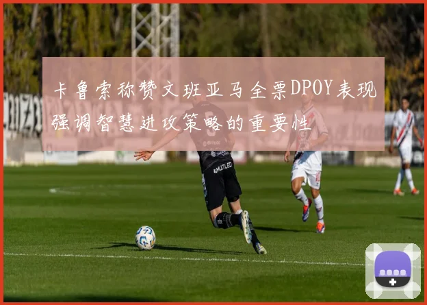 卡鲁索称赞文班亚马全票DPOY表现强调智慧进攻策略的重要性